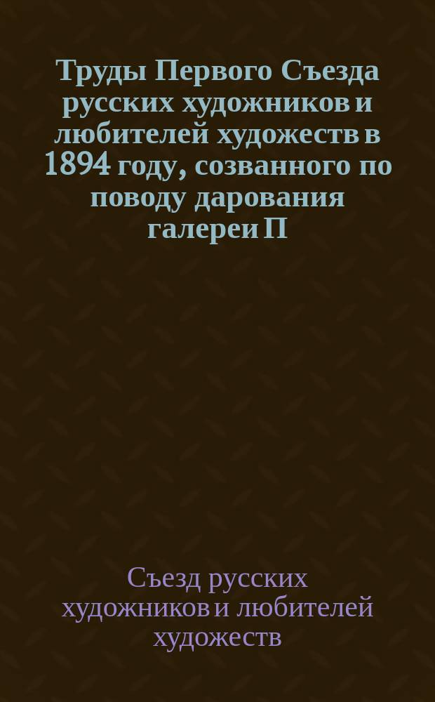Труды Первого Съезда русских художников и любителей художеств [в 1894 году], созванного по поводу дарования галереи П. и С. Третьяковых городу Москве
