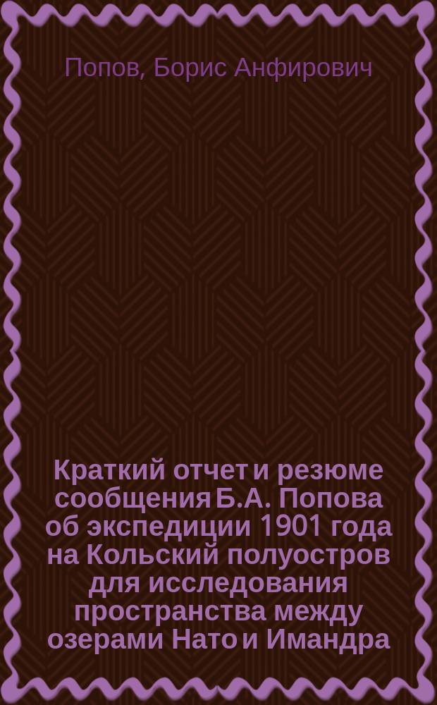 Краткий отчет и резюме сообщения Б.А. Попова об экспедиции 1901 года на Кольский полуостров для исследования пространства между озерами Нато и Имандра : (из Отчета секретаря Минералогического общества, доложенного в годичном заседании 7 янв. 1902 г.)