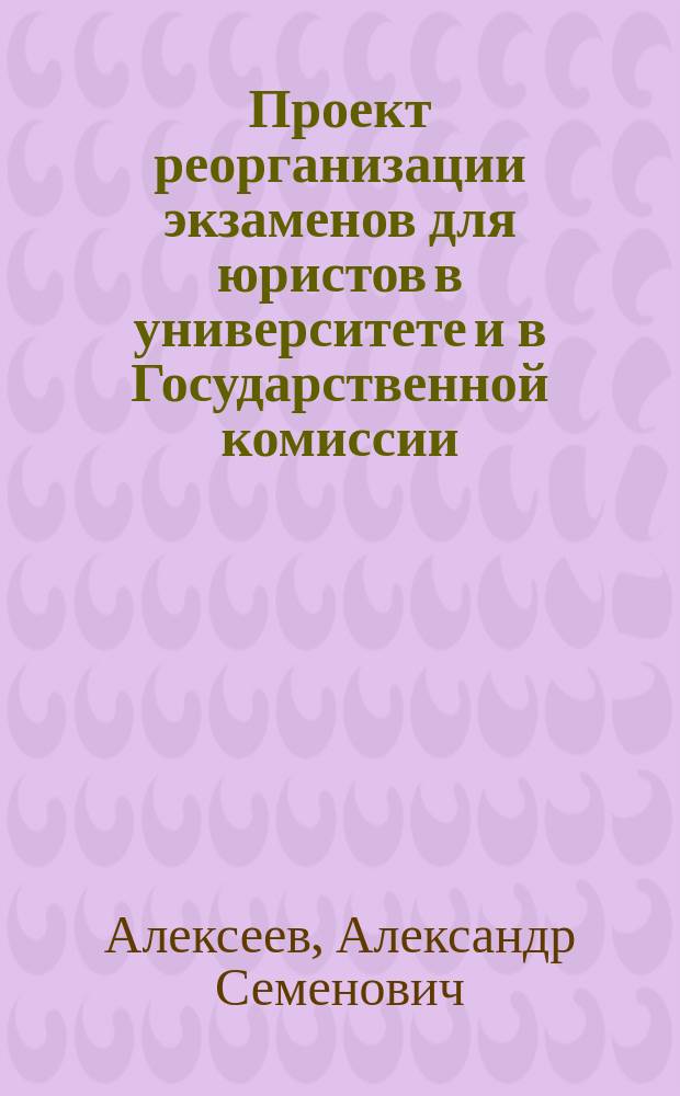 Проект реорганизации экзаменов для юристов в университете и в Государственной комиссии, поданный в Юридический факультет Московского университета А.С. Алексеевым, ординарным профессором Московского университета