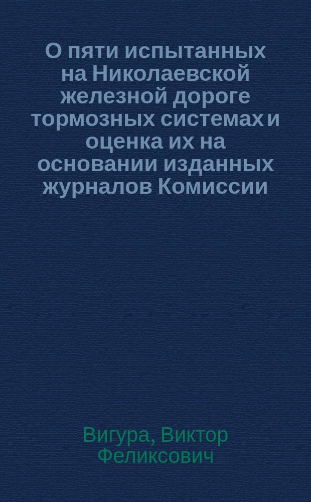 О пяти испытанных на Николаевской железной дороге тормозных системах и оценка их на основании изданных журналов Комиссии : Стеногр. отчет по докл. инж. В.Ф. Вигура и беседе в 8 Отд. И. Р. техн. о-ва 1 марта 1901 г. под председательством А.Н. Горчакова