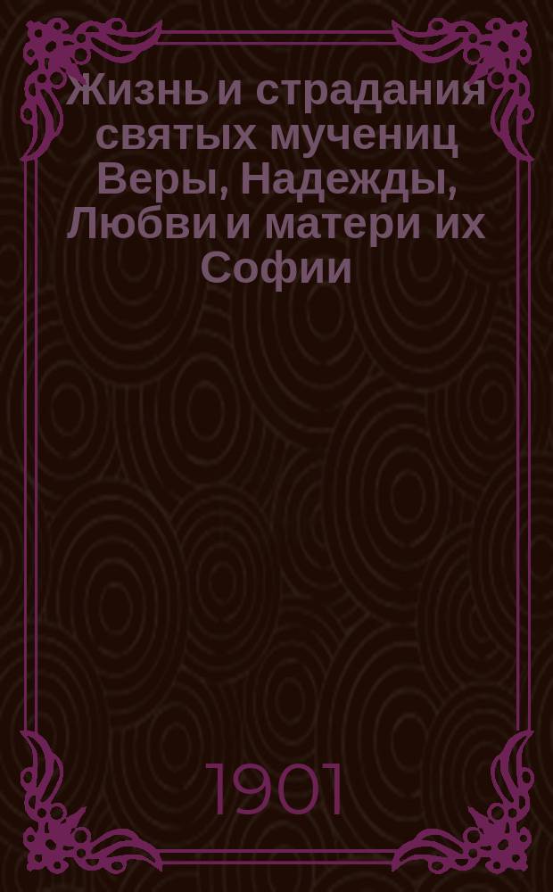 Жизнь и страдания святых мучениц Веры, Надежды, Любви и матери их Софии : В прил.: Христианские добродетели: вера, надежда, любовь, по учению св. отцев церкви и примеры из жизни святых, преимущественно просиявших добродетелями веры, надежды, любви