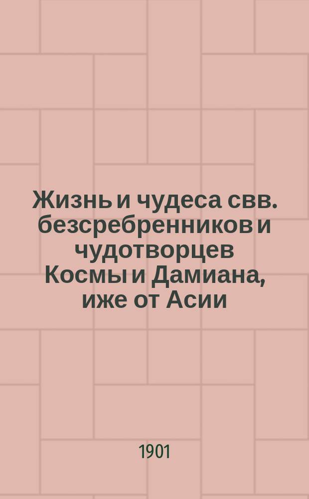 Жизнь и чудеса свв. безсребренников и чудотворцев Космы и Дамиана, иже от Асии : (Память 1 нояб.) : В прил.: I. Жизнь св. мучеников Космы и Дамиана Римских. (Память 1 июля). II. Жизнь св. безсребренников Космы и Дамиана Аравийских или Киликийских. (Память 17 окт.)