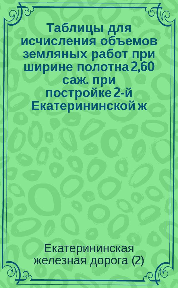 Таблицы для исчисления объемов земляных работ при ширине полотна 2,60 саж. [при постройке 2-й Екатерининской ж. д.]