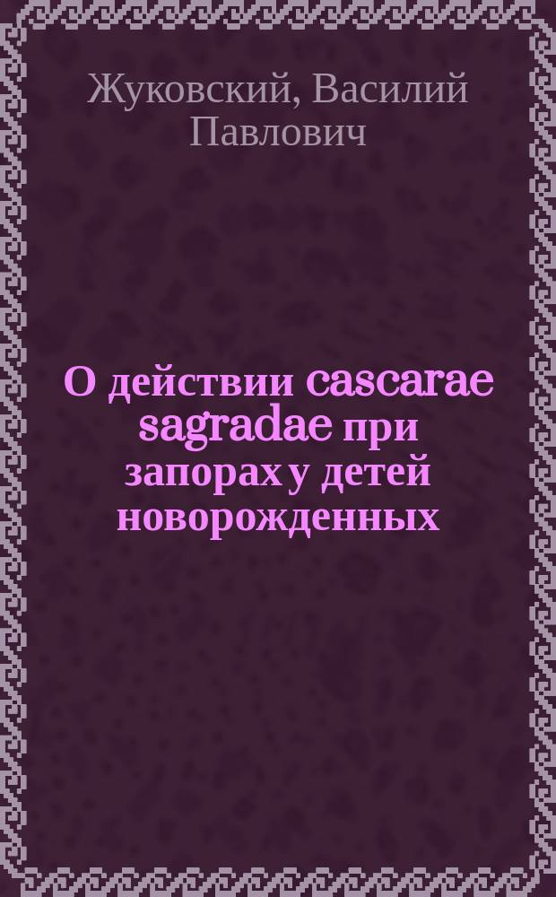 О действии cascarae sagradae при запорах у детей новорожденных : (Из наблюдений над детьми в С.-Петерб. родовспом. заведении) : Чит. зем. врачам : (Курс. 1900-1901 г.)