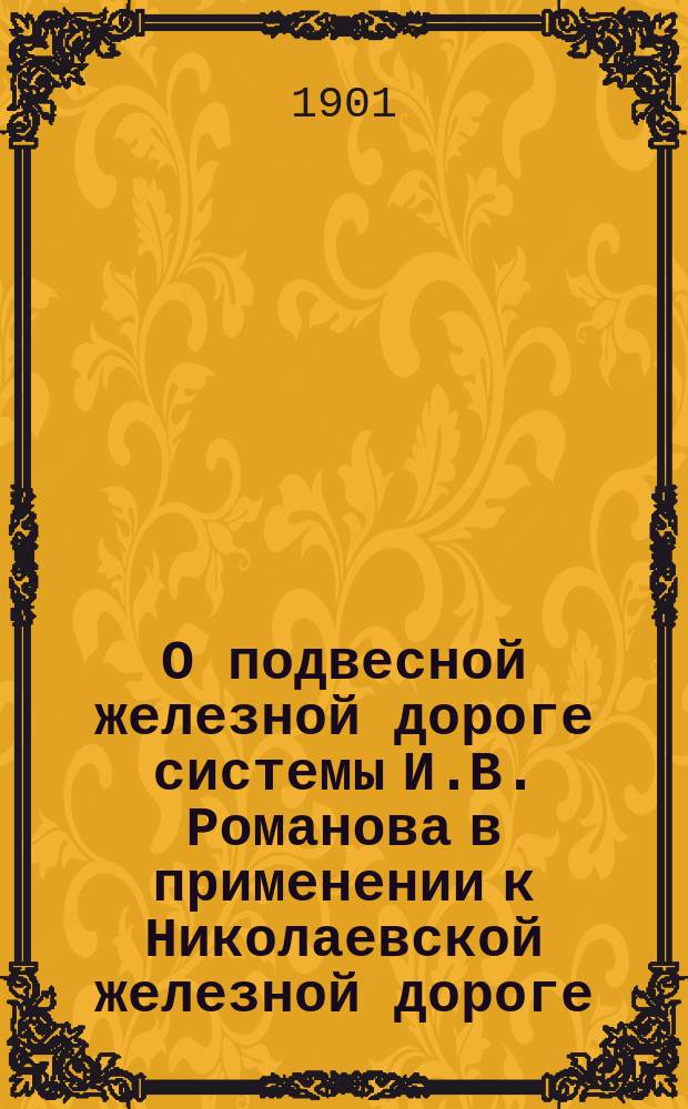 О подвесной железной дороге системы И.В. Романова в применении к Николаевской железной дороге : Докл. и беседа в 8 Отд. Рус. техн. о-ва 15 февр. 1901 г. : Стеногр. отчет