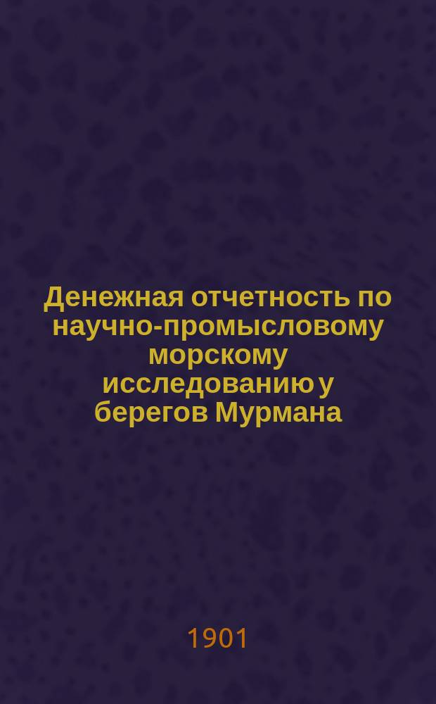 Денежная отчетность по научно-промысловому морскому исследованию у берегов Мурмана. 1898-1900 гг. Ч. 1