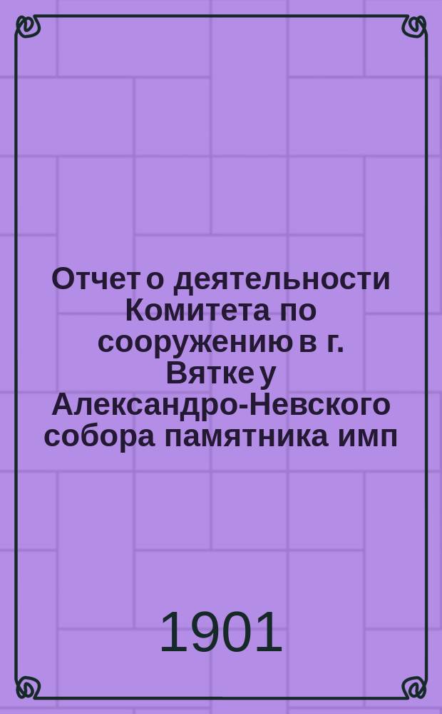 Отчет о деятельности Комитета по сооружению в г. Вятке у Александро-Невского собора памятника имп. Александру III, по устройству сквера с чугунной оградой и тремя хозяйственными строениями и о приходе и расходе бывших в распоряжении Комитета сумм