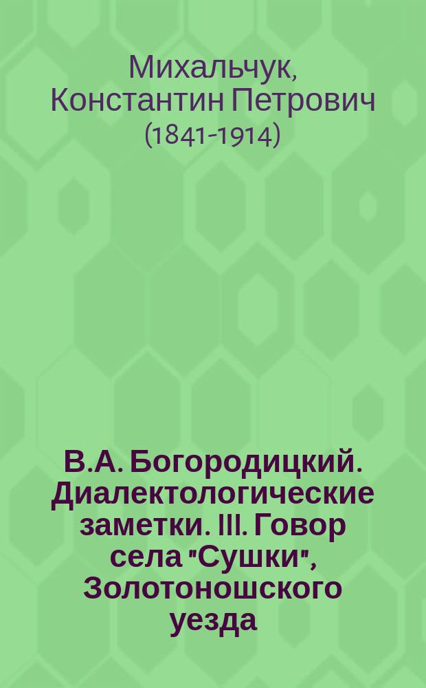 В.А. Богородицкий. Диалектологические заметки. III. Говор села "Сушки", Золотоношского уезда, Полтавской губернии. (Казань, 1901 г.). Стр. 11, in 8° : Рец