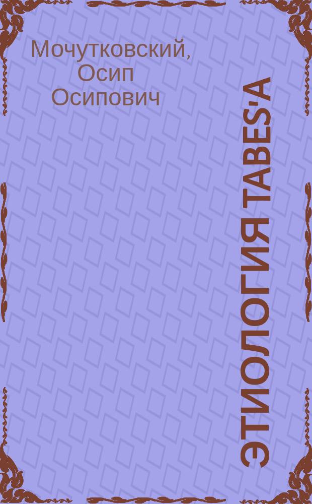 Этиология tabes'a : Доклад 7 Съезду О-ва рус. врачей в память Н.И. Пирогова в Казани, 30 апр. 1899 г