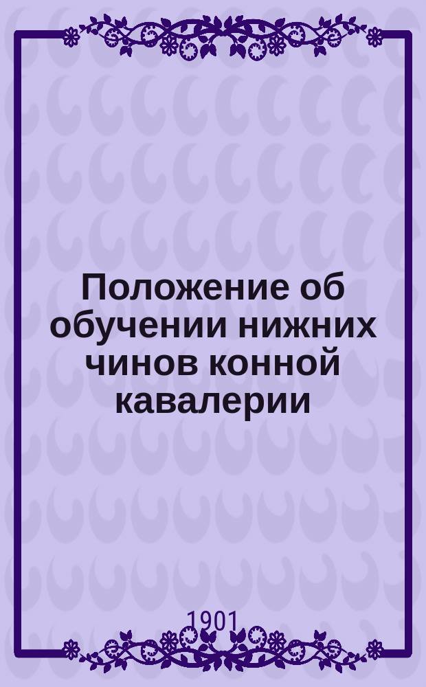 Положение об обучении нижних чинов конной кавалерии : обучение молодых солдат и канониров младшего срока службы : проект : Высочайше утверждено 29 декабря 1901 г. : с приложениями