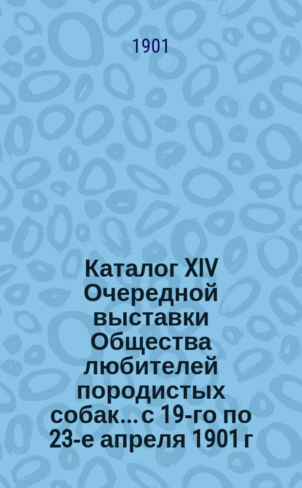 Каталог XIV Очередной выставки Общества любителей породистых собак... с 19-го по 23-е апреля 1901 г.