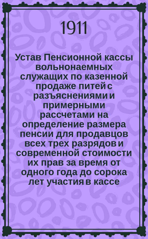 Устав Пенсионной кассы вольнонаемных служащих по казенной продаже питей с разъяснениями и примерными рассчетами на определение размера пенсии для продавцов всех трех разрядов и современной стоимости их прав за время от одного года до сорока лет участия в кассе : Прил. к Справочной книге для продавцов. (Изд. Г.А. Фомина) : Утв. 31 дек. 1901 г.