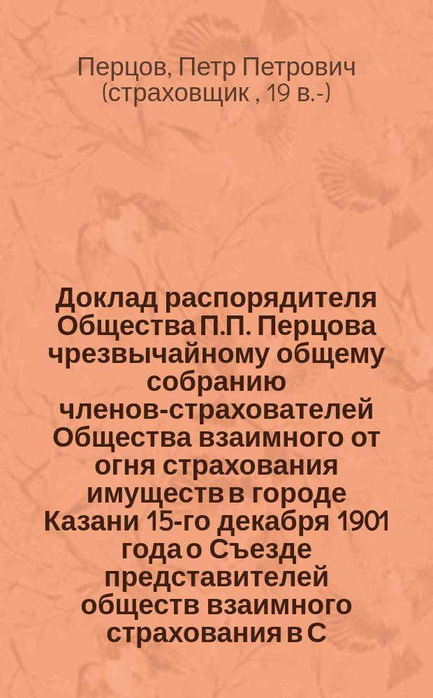Доклад распорядителя Общества П.П. Перцова чрезвычайному общему собранию членов-страхователей Общества взаимного от огня страхования имуществ в городе Казани 15-го декабря 1901 года о Съезде представителей обществ взаимного страхования в С.-Петербурге в октябре месяце сего 1901 года