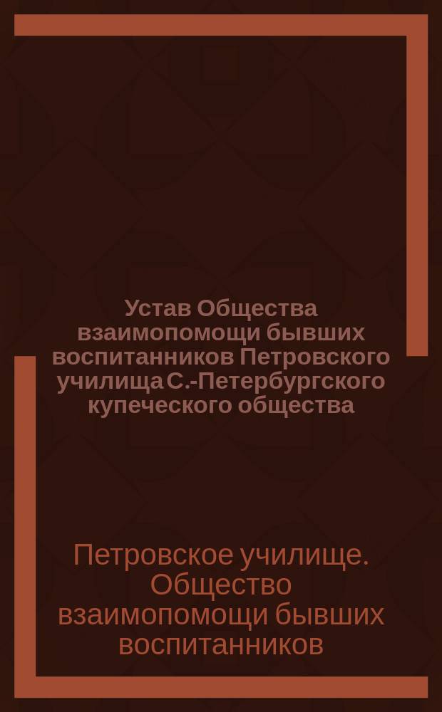 Устав Общества взаимопомощи бывших воспитанников Петровского училища С.-Петербургского купеческого общества : Утв. 20 февр. 1901 г.