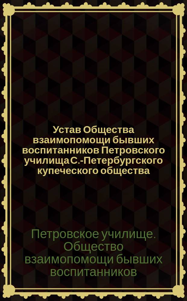 Устав Общества взаимопомощи бывших воспитанников Петровского училища С.-Петербургского купеческого общества : Утв. 20 февр. 1901 г.