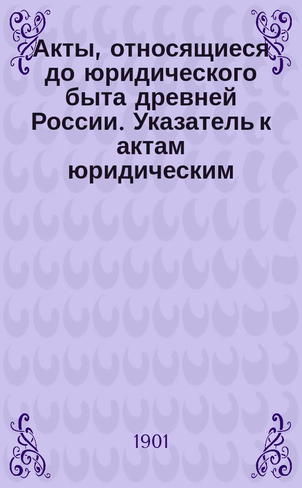 Акты, относящиеся до юридического быта древней России. Указатель к актам юридическим, изданным под ред. Н.В. Калачова