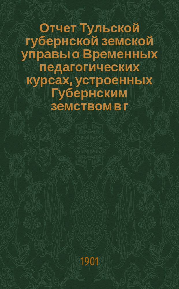 Отчет Тульской губернской земской управы о Временных педагогических курсах, устроенных Губернским земством в г. Туле летом 1901 г. : Для докл. XXXVII очеред. Губ. земск. собр