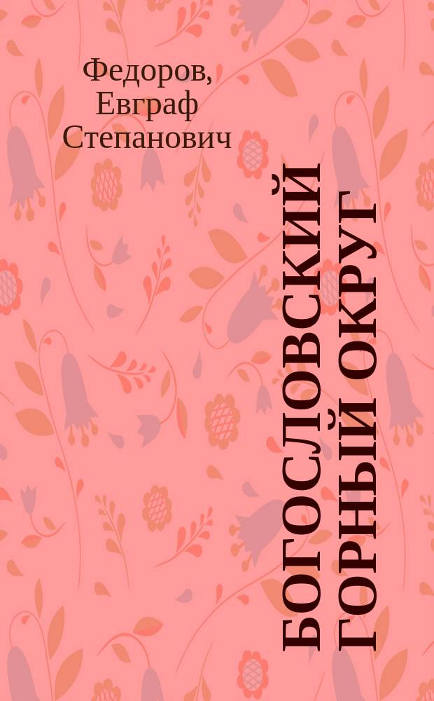 Богословский горный округ : Описание в отношении его топографии, минералогии, геологии и руд. месторождений : С прил. двух ст. Е.Д. Стратоновича: 1) Об ископаемой фауне и флоре Округа и 2) О деятельности Геологического музея в 1900 году, 2-х карт Округа - гипсометрической и геологической и 8-ми табл. рудничных планов и разрезов : Текст
