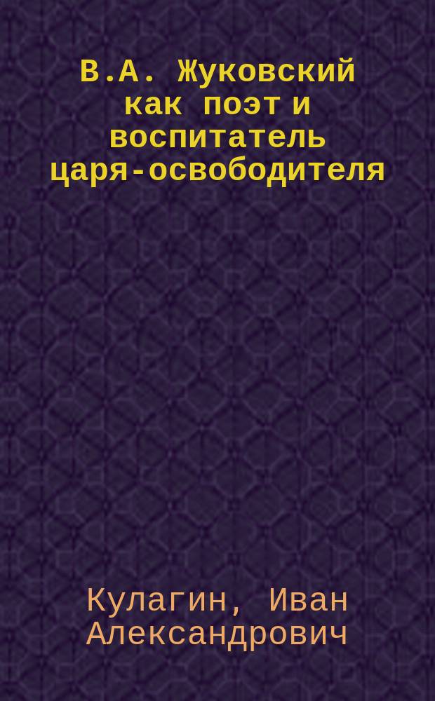 В.А. Жуковский как поэт и воспитатель царя-освободителя : Речь, произнес. преп. И.А. Кулагиным во время ученич. утра в Вилен. коммерч. уч-ще 28 апр. 1902, в память 50-летия со дня кончины В.А. Жуковского...