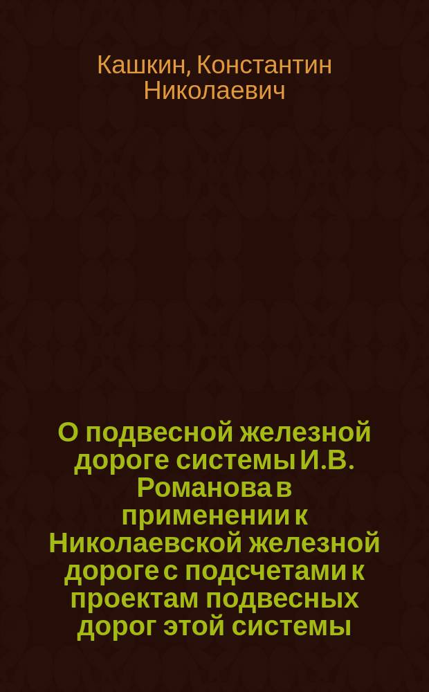 О подвесной железной дороге системы И.В. Романова в применении к Николаевской железной дороге с подсчетами к проектам подвесных дорог этой системы : Доклад К.Н. Кашкина и беседа в VIII отд. Р.Т. о-ва, напеч. в № 14 журн. "Ж.-д. дело" за 1901 г. : Примерные положения