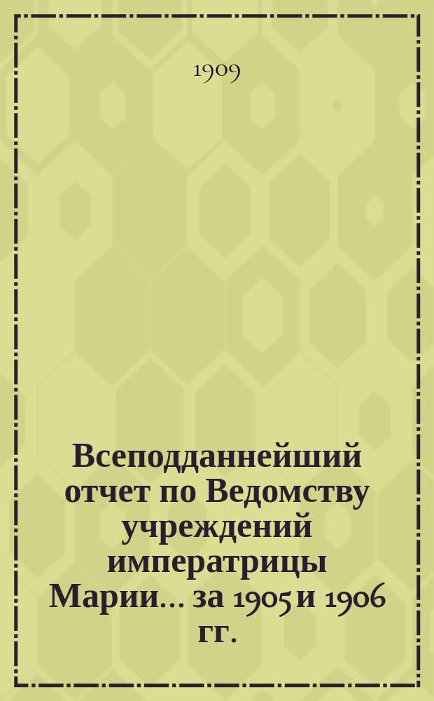 Всеподданнейший отчет по Ведомству учреждений императрицы Марии... ... за 1905 и 1906 гг.