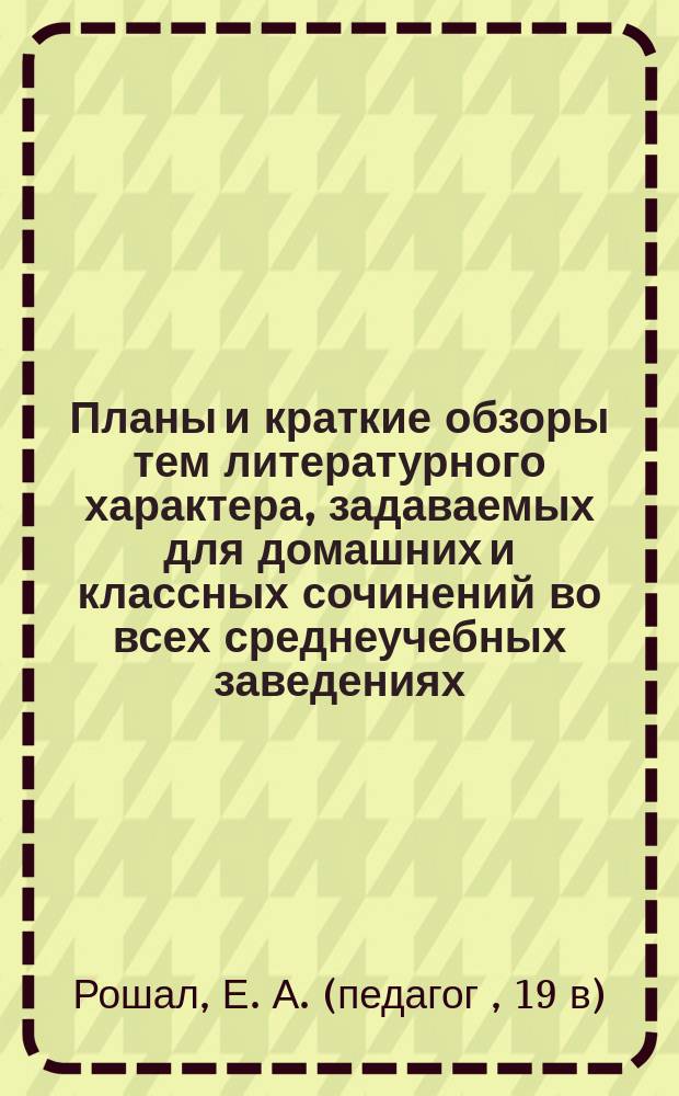 Планы и краткие обзоры тем литературного характера, задаваемых для домашних и классных сочинений во всех среднеучебных заведениях