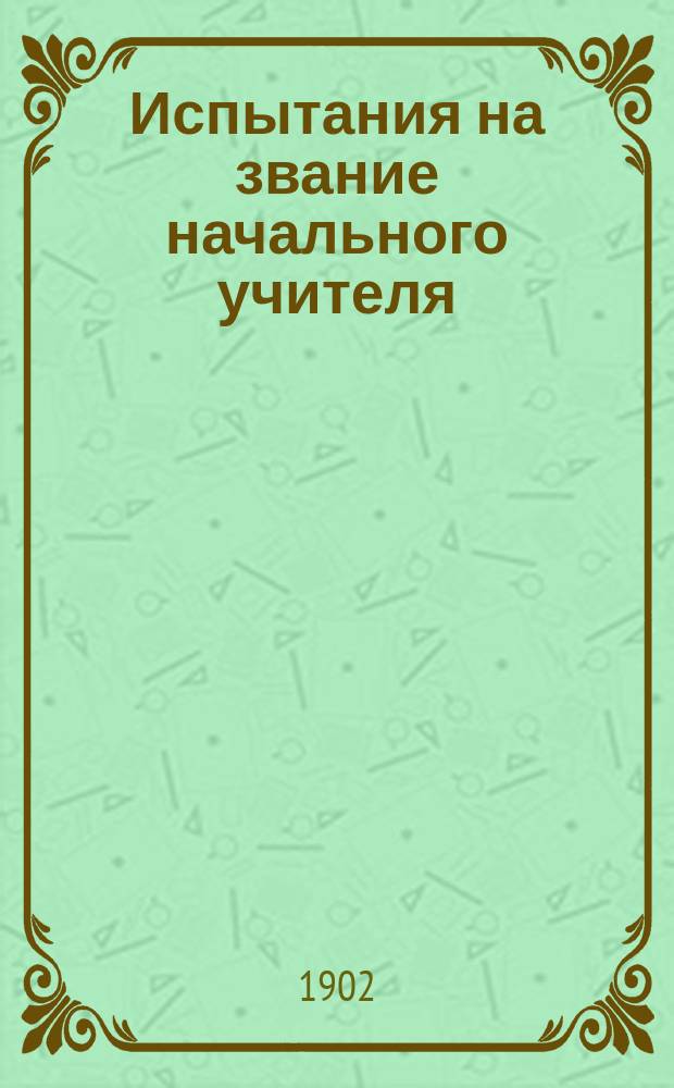 Испытания на звание начального учителя : Сист. свод законов, распоряжений, правил, инструкций, программ и справ. сведений для экзаменаторов и подвергающихся испытаниям