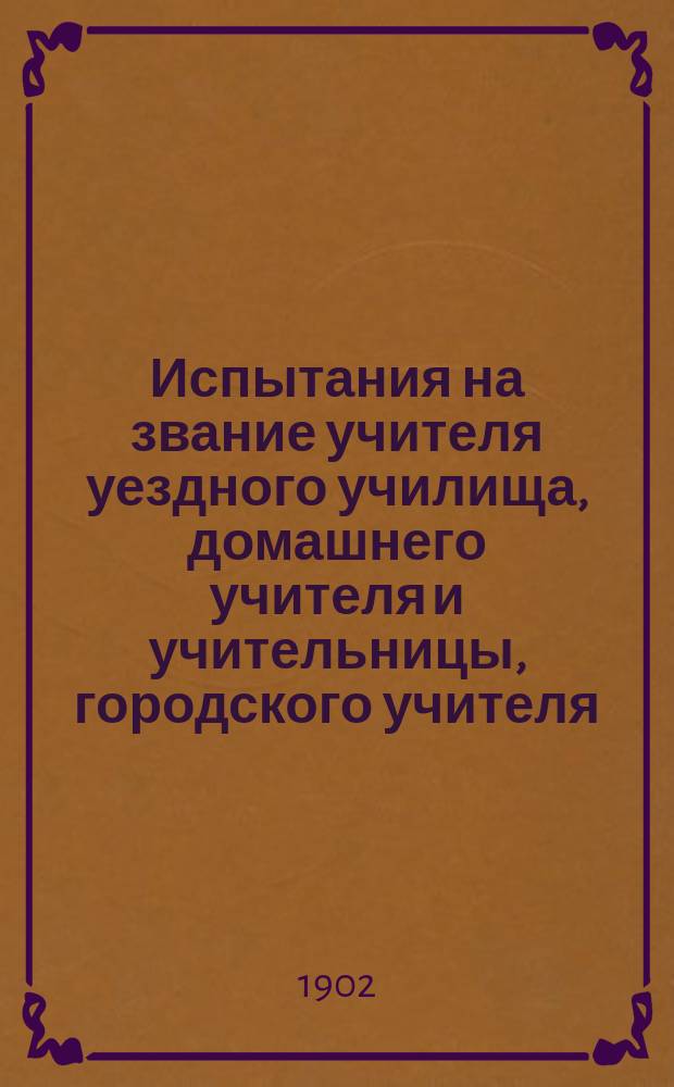 Испытания на звание учителя уездного училища, домашнего учителя и учительницы, городского учителя, учителя и учительницы начальных училищ, учителя и учительницы инородческих начальных училищ, учителя и учительницы церковно-приходских школ, учителя и учительницы рисования, для занятия магометанских духовных должностей, на вольноопределяющегося II разряда и на первый классный чин : Сист. свод законов, распоряжений, правил, инструкций, программ и справ. сведений для экзаменаторов и подвергающихся испытаниям