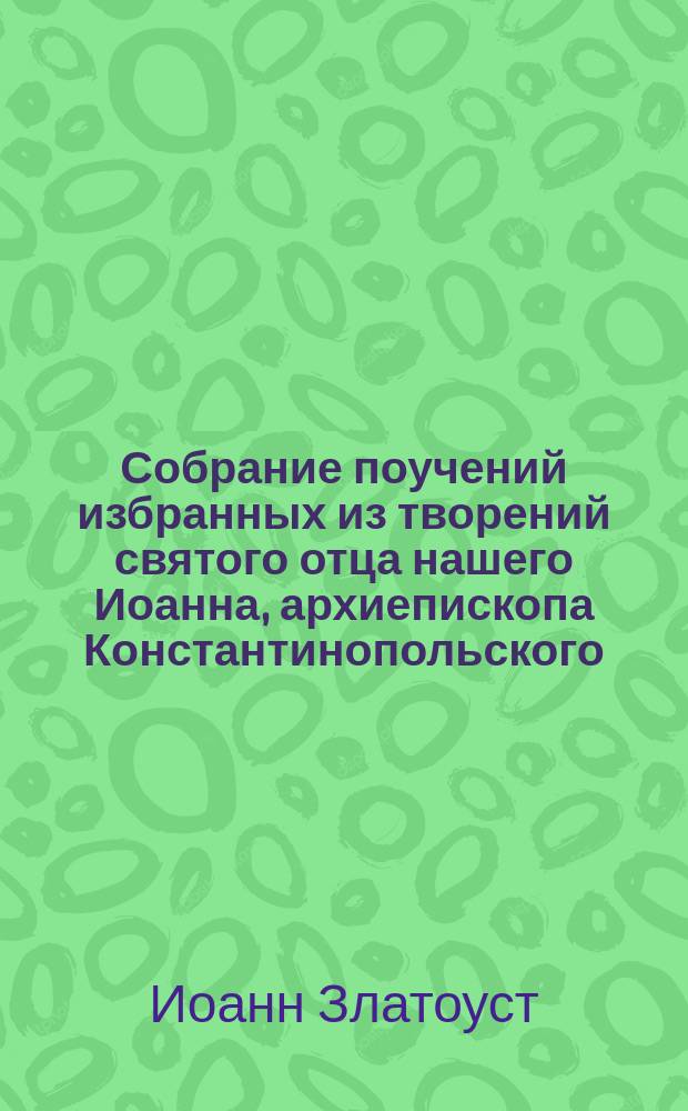 Собрание поучений избранных из творений святого отца нашего Иоанна, архиепископа Константинопольского, Златоустого, Стефаном Дерябиным
