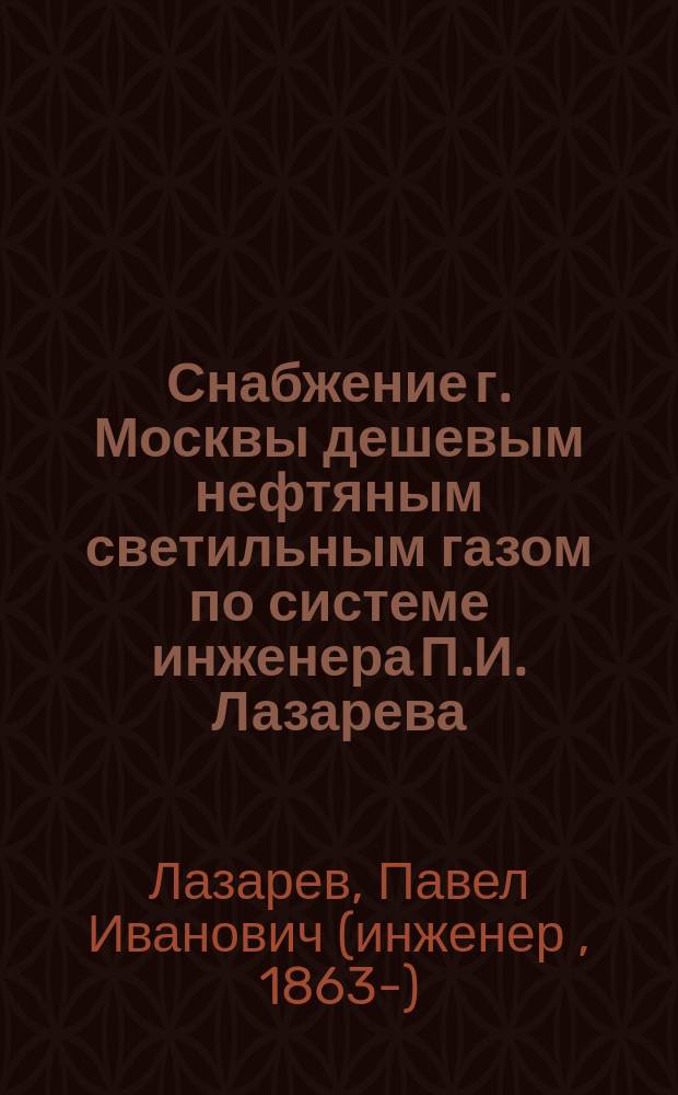 Снабжение г. Москвы дешевым нефтяным светильным газом по системе инженера П.И. Лазарева : Крат. поясн. зап
