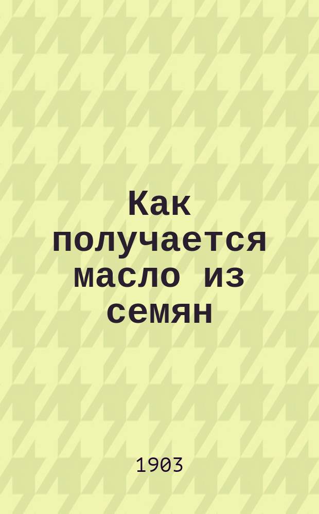 ... Как получается масло из семян : Общедоступ. излож. маслобойного пр-ва