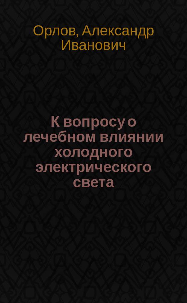 К вопросу о лечебном влиянии холодного электрического света (лампочек накаливания) на различные воспалительные заболевания матки и ее придатков : Клинич. исслед. : Дис. на степ. д-ра мед. Александра Ивановича Орлова