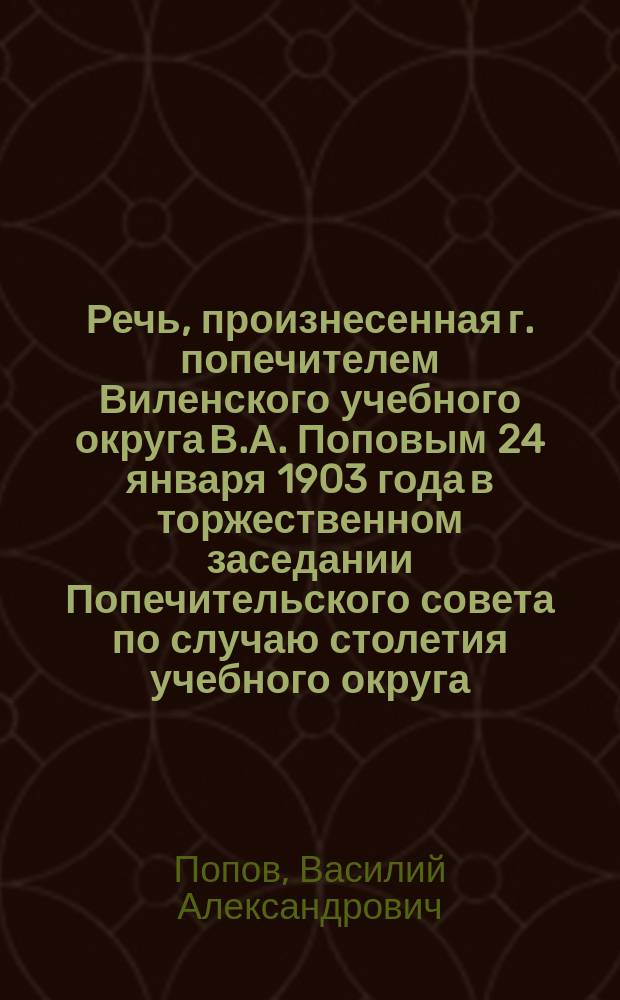 Речь, произнесенная г. попечителем Виленского учебного округа В.А. Поповым 24 января 1903 года в торжественном заседании Попечительского совета по случаю столетия учебного округа