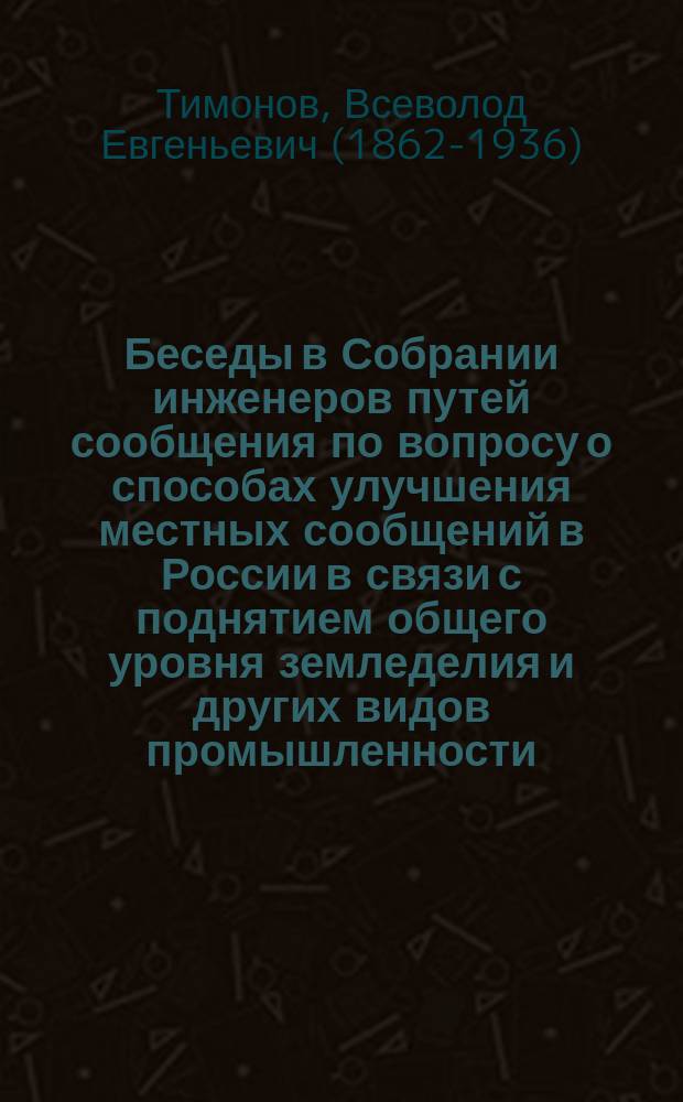 Беседы в Собрании инженеров путей сообщения по вопросу о способах улучшения местных сообщений в России в связи с поднятием общего уровня земледелия и других видов промышленности : Сообщ. проф. В.Е. Тимонова