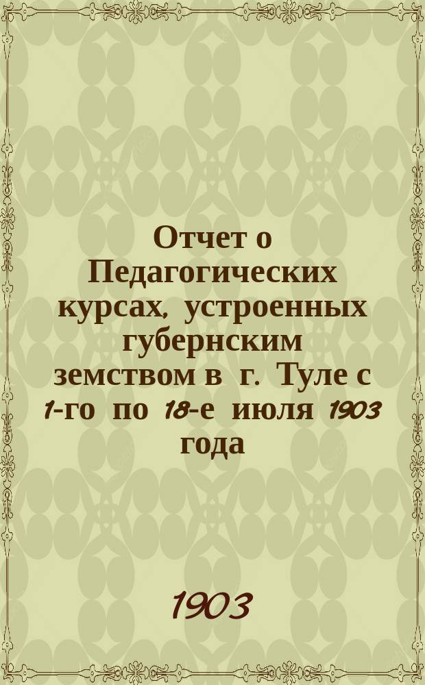 Отчет о Педагогических курсах, устроенных губернским земством в г. Туле с 1-го по 18-е июля 1903 года