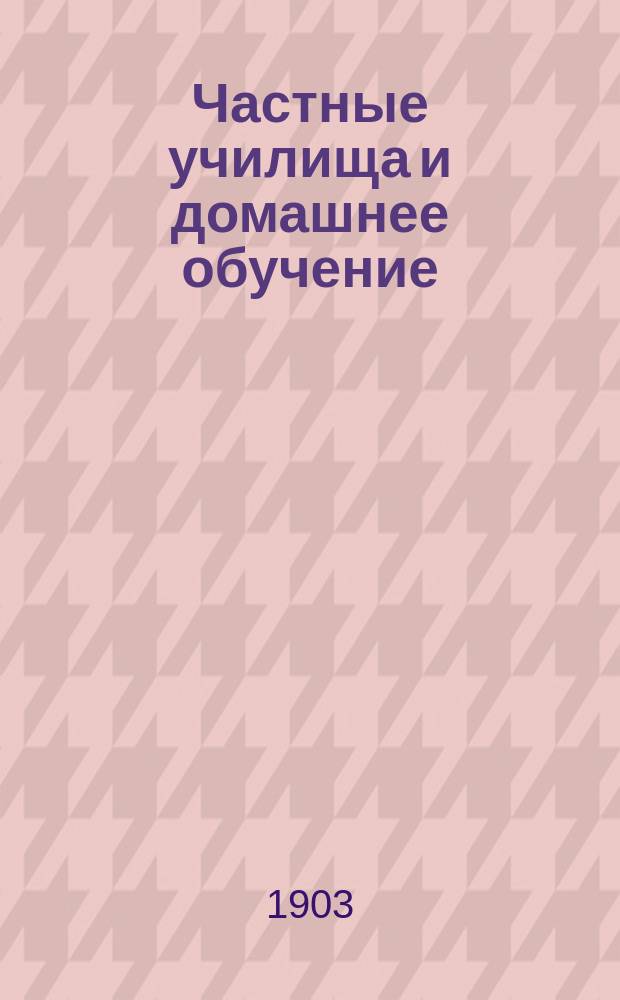 Частные училища и домашнее обучение : Сист. свод законов, распоряжений, правил, инструкций и справ. сведений о частн. учеб. заведениях 2 и 3 разрядов, домаш. обучении, уч-щах Рус. техн. о-ва и горнозав. уч-щах