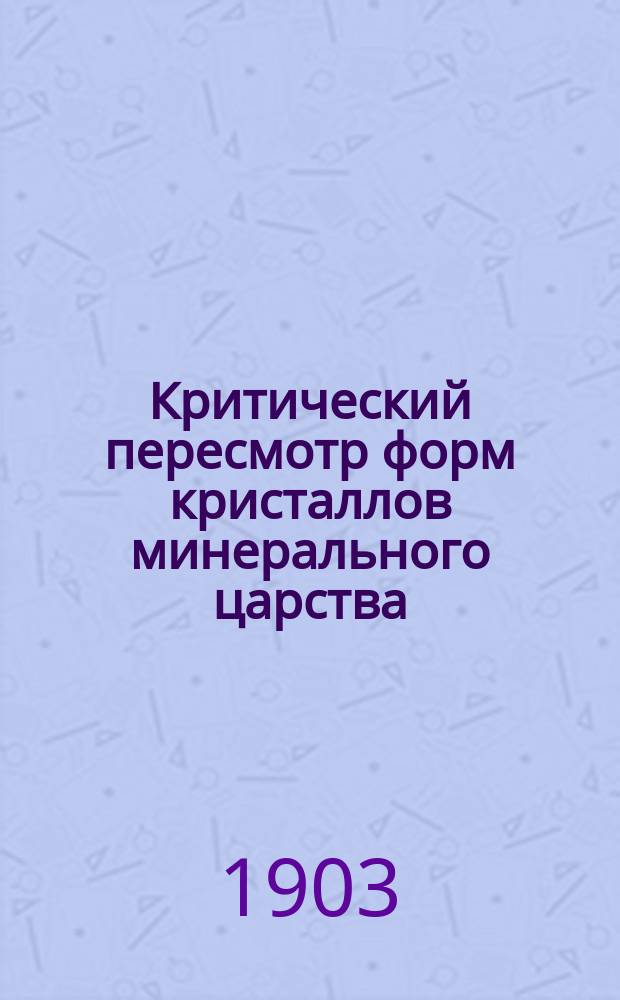 Критический пересмотр форм кристаллов минерального царства : (Материалы по молекуляр. статике однород. твердых тел) : (Доложено в заседании Физ.-мат. отд-ния 31 окт. 1901 г.)