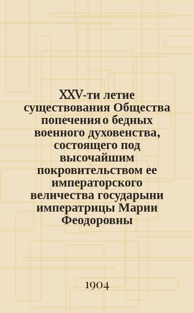 XXV-ти летие существования Общества попечения о бедных военного духовенства, состоящего под высочайшим покровительством ее императорского величества государыни императрицы Марии Феодоровны. 1879-1903 гг.