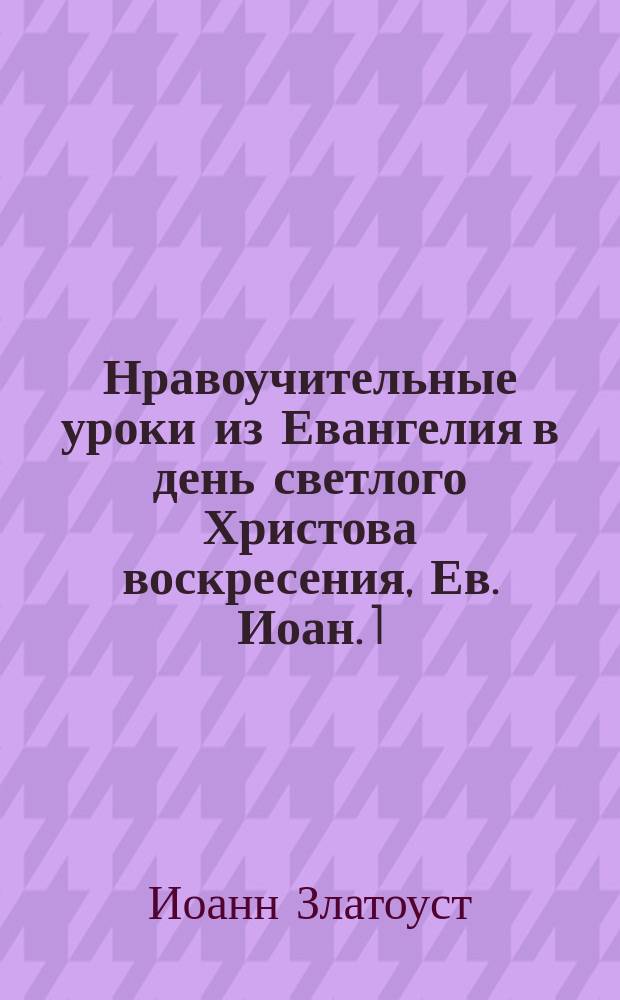Нравоучительные уроки из Евангелия в день светлого Христова воскресения, Ев. Иоан. 1.1-17 : Из творений Св. Иоанна Златоуста