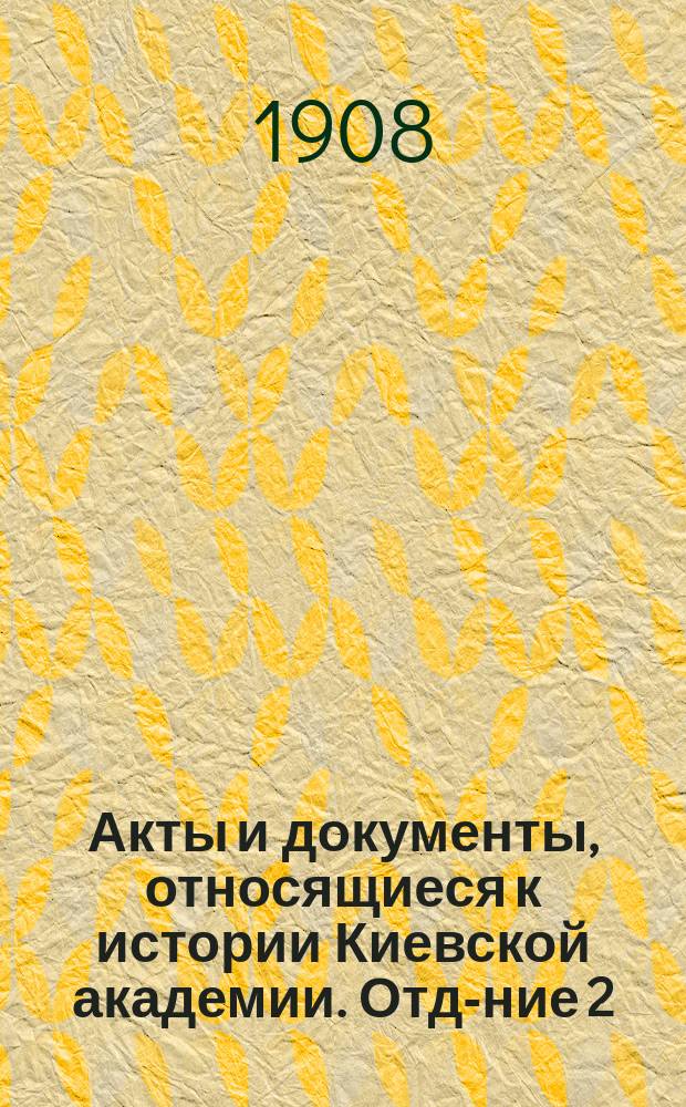 Акты и документы, относящиеся к истории Киевской академии. Отд-ние 2 : (1721-1795 гг.)