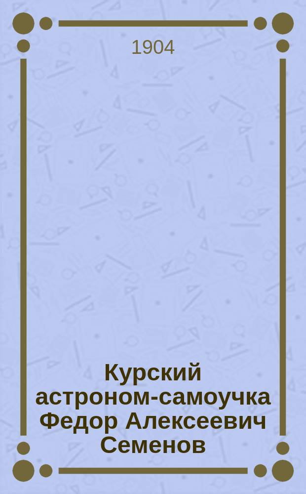 Курский астроном-самоучка Федор Алексеевич Семенов : Биогр. очерк Клавдии Лукашевич