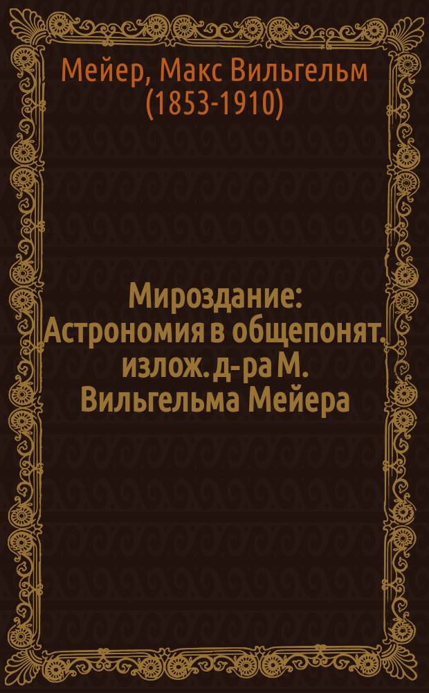 Мироздание : Астрономия в общепонят. излож. д-ра М. Вильгельма Мейера : Пер. (с разреш. изд. ориг.) с доп. и библиогр. указ. по рус. лит. : С 300 рис. в тексте, 10 карт. в красках, 18 хромолит. и гелиограв. и 13 резан. на дереве чер. картинами К. Альфонса, Г. Гардера, В. Кранца... и др
