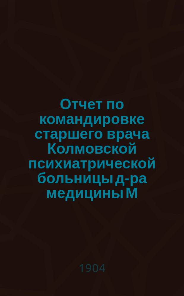 Отчет по командировке старшего врача Колмовской психиатрической больницы д-ра медицины М.С. Морозова Губернскому земскому собранию очередной сессии 1904 года "О посемейном призрении душевнобольных (patronage familial) в России"