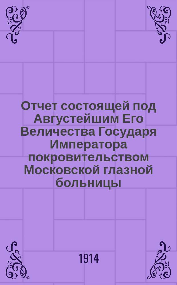 Отчет состоящей под Августейшим Его Величества Государя Императора покровительством Московской глазной больницы... ... за 1912 год