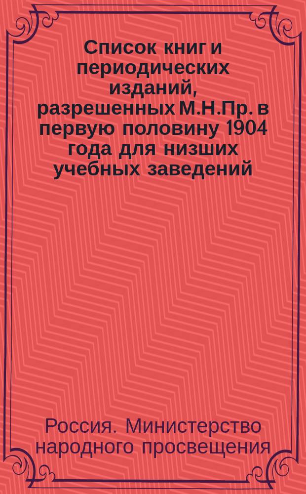Список книг и периодических изданий, разрешенных М.Н.Пр. в первую половину 1904 года для низших учебных заведений, народных библиотек и для публичных народных чтений : С прил. Правил 18 янв. 1904 г. о нар. б-ках и кн. скл. при низш. Учеб. заведениях ведомства М.Н.Пр. и Указ библиогр. изд., необходимых при сост. б-к