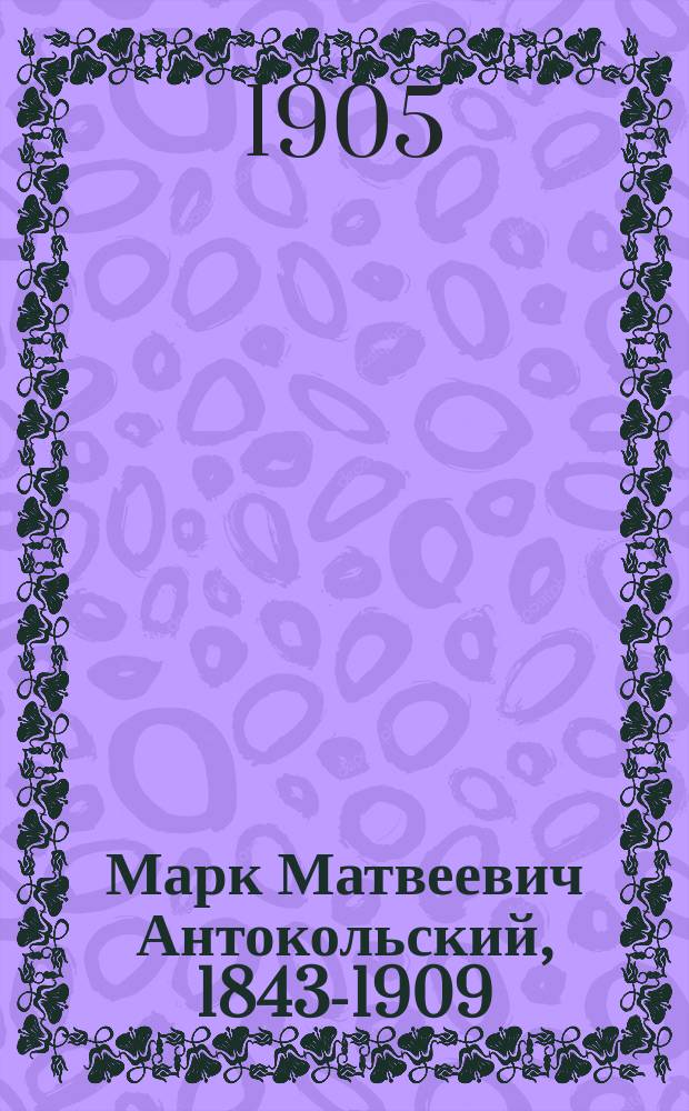 Марк Матвеевич Антокольский, 1843-1909 : Его жизнь, творения, письма и ст