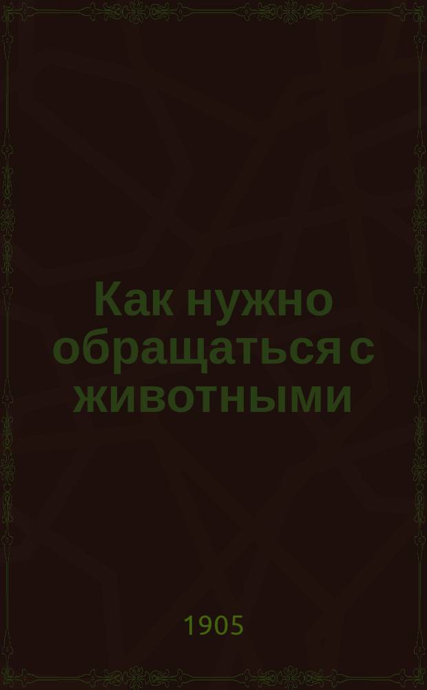 Как нужно обращаться с животными : С портр. и крат. биогр. авт