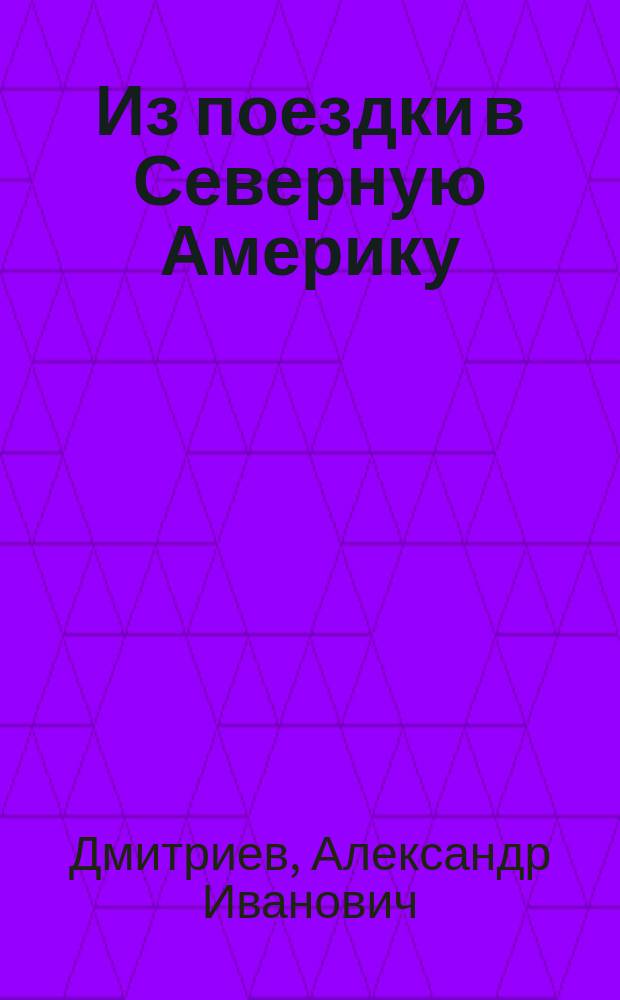 ... Из поездки в Северную Америку : Сообщ. прочит. А.И. Дмитриевым в собр. Имп. Спб. общ. арх. 18 янв. 1905 г. по возвращении из командировки в Соед. штаты С. Америки и Канаду для изучения желез. архитектуры