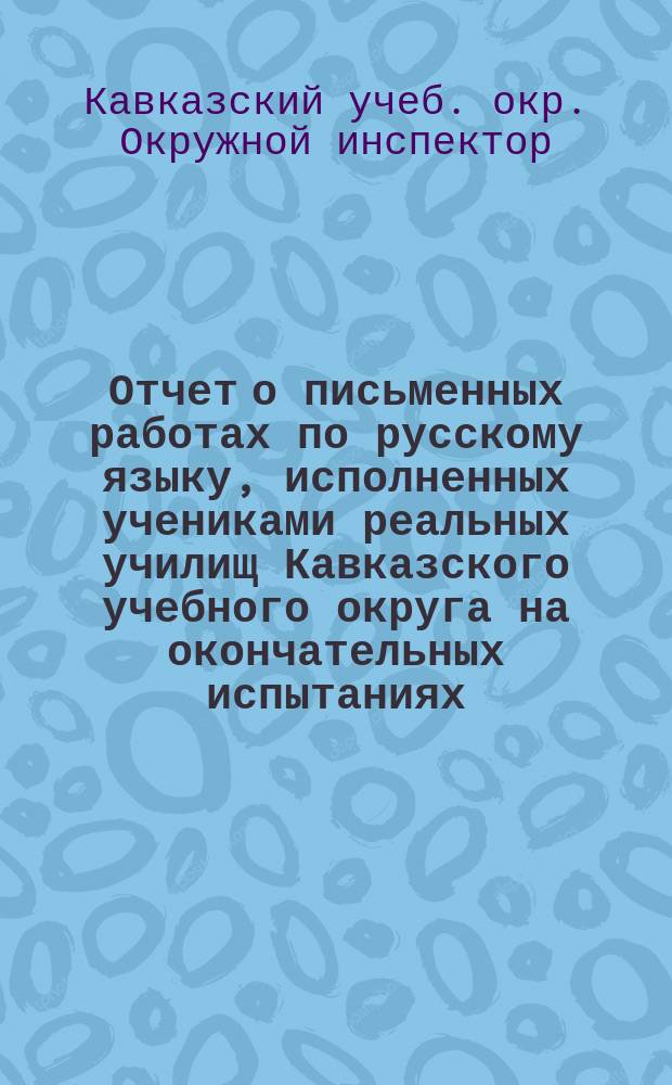 Отчет о письменных работах по русскому языку, исполненных учениками реальных училищ Кавказского учебного округа на окончательных испытаниях...