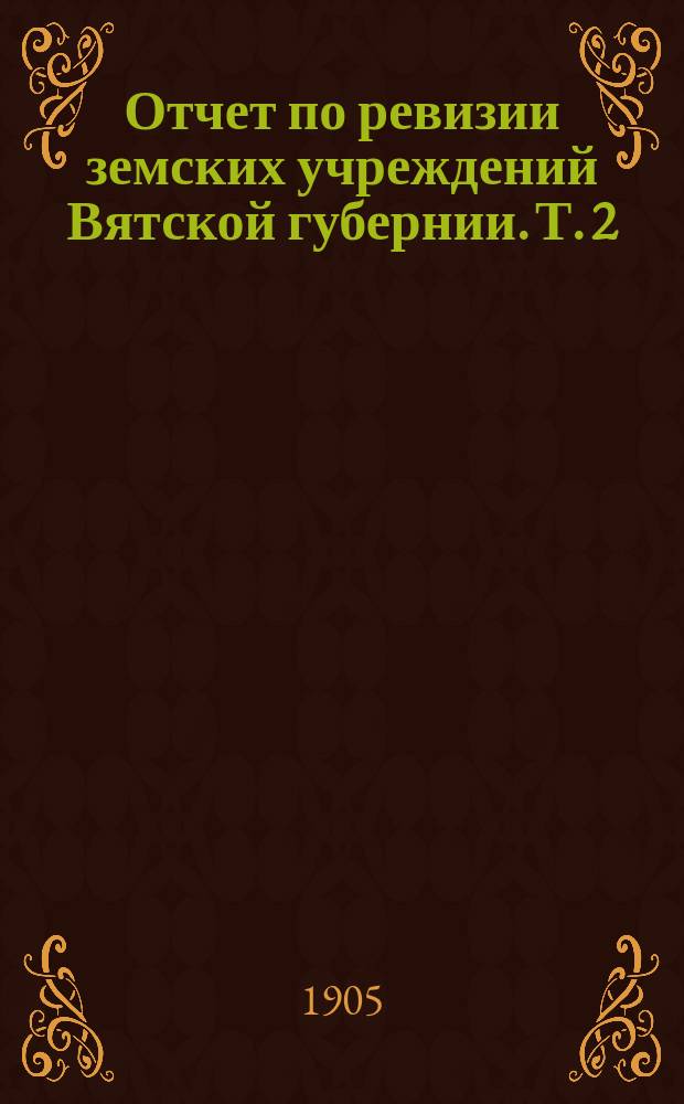 Отчет по ревизии земских учреждений Вятской губернии. Т. 2 : Народное здравие. Общественное призрение. Народное образование
